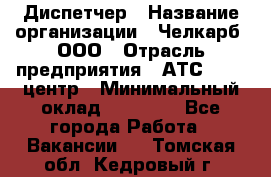 Диспетчер › Название организации ­ Челкарб, ООО › Отрасль предприятия ­ АТС, call-центр › Минимальный оклад ­ 18 000 - Все города Работа » Вакансии   . Томская обл.,Кедровый г.